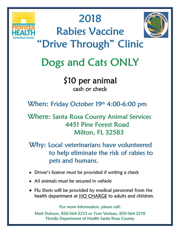 2018 Rabies Vaccine Drive Through Clinic Dogs and Cats Only. 10$ per animal cash or check on Friday October 19th from 4 to 6 pm. at the Santa Rosa County Animal Services 4451 Pine Forest Road, Milton FL 32583. Drivers license must be provided if writing a check. All animals must be secured in vehicle. Flu Shots will be provided by medical personnel from the health department at NO CHARGE to adults and children. for more information please call Matt Dobson at 850-564-2233 or Tom Verlaan at 850-564-2278